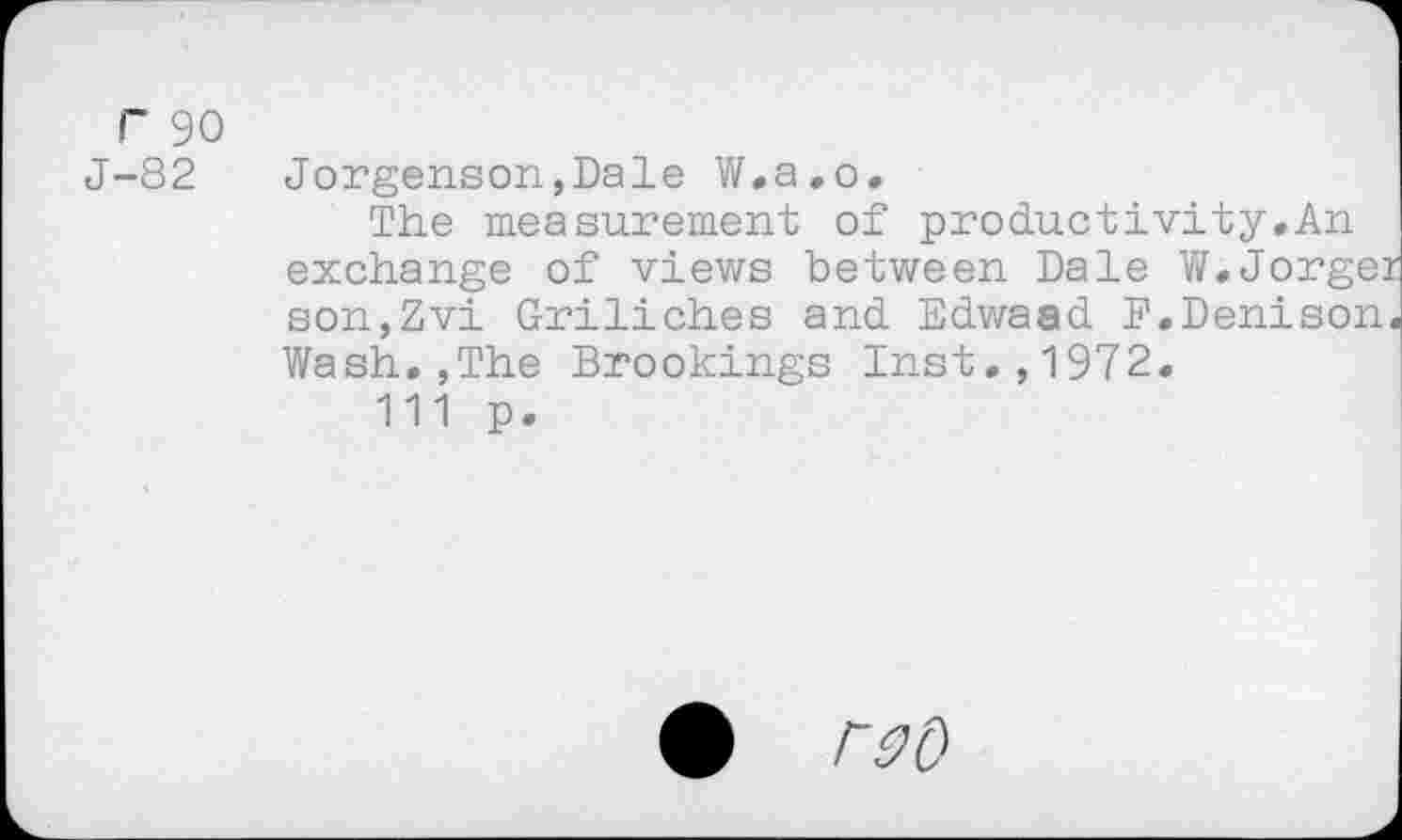 ﻿r 90
J-82 Jorgenson,Dale W.a.o.
The measurement of productivity.An exchange of views between Dale W.Jorgei son,Zvi Griliches and Edwaad F.Denison. Wash.,The Brookings Inst.,1972.
111 p.
# rsu